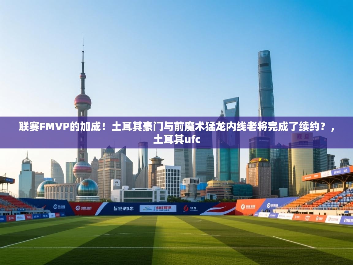 联赛FMVP的加成！土耳其豪门与前魔术猛龙内线老将完成了续约？，土耳其ufc