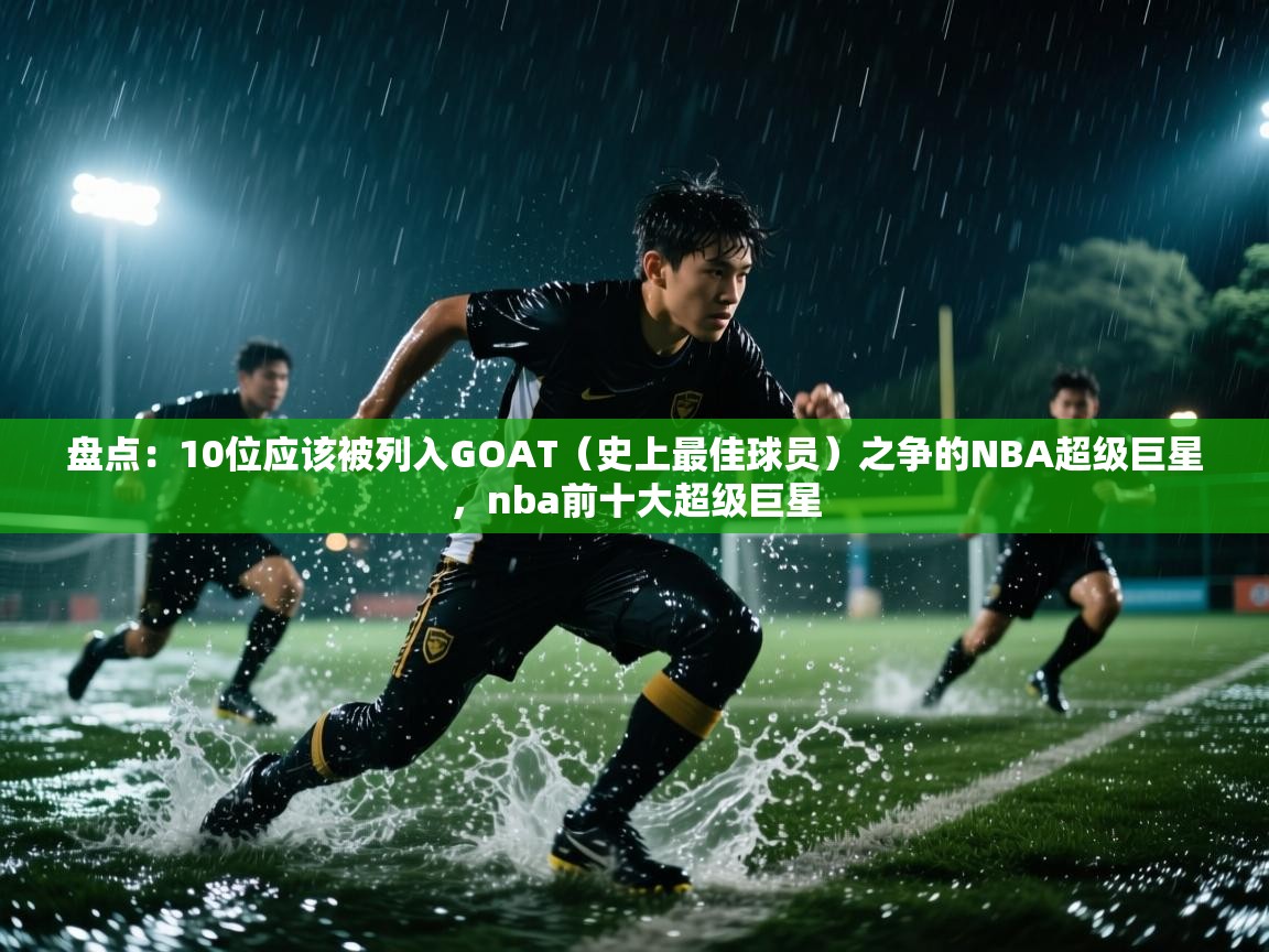 盘点：10位应该被列入GOAT（史上最佳球员）之争的NBA超级巨星，nba前十大超级巨星
