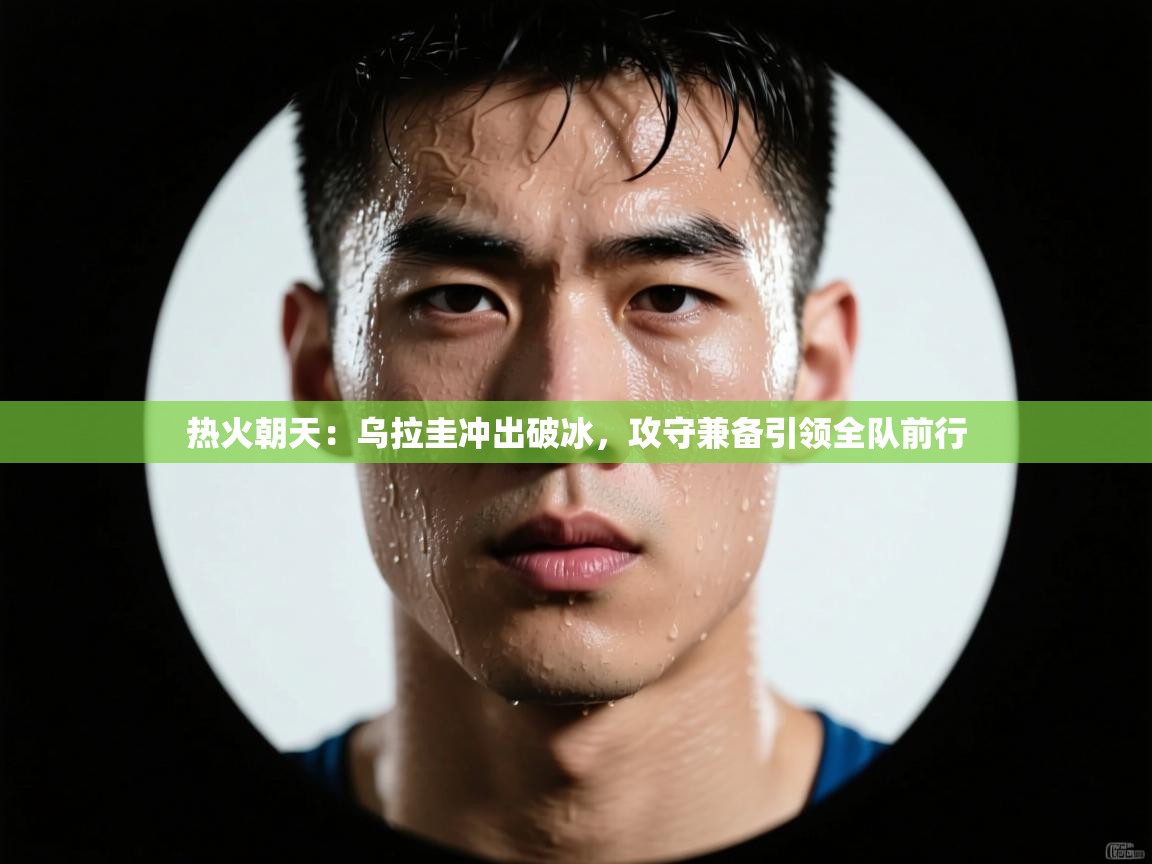 热火朝天：乌拉圭冲出破冰，攻守兼备引领全队前行  第1张