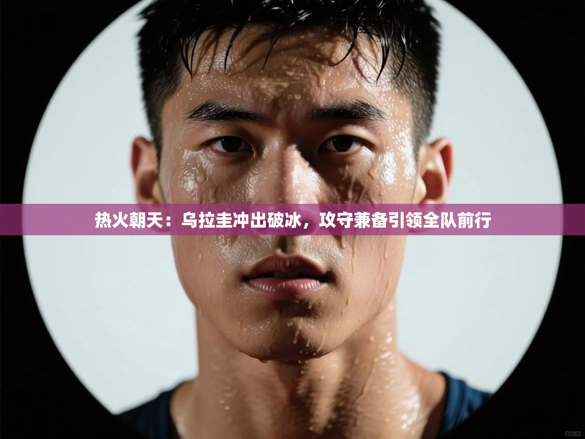 热火朝天：乌拉圭冲出破冰，攻守兼备引领全队前行  第2张